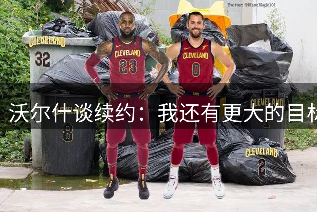沃尔什谈续约：我还有更大的目标 但能保持这扇门敞开很重要